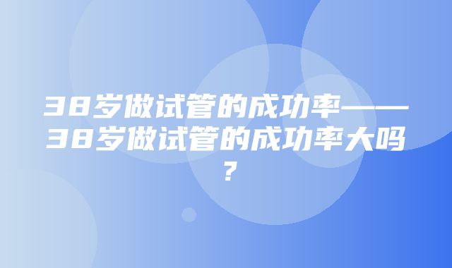 38岁做试管的成功率——38岁做试管的成功率大吗？