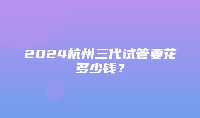 2024杭州三代试管要花多少钱？