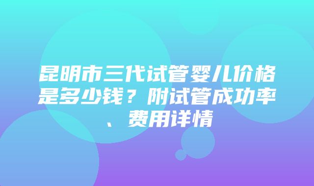 昆明市三代试管婴儿价格是多少钱？附试管成功率、费用详情