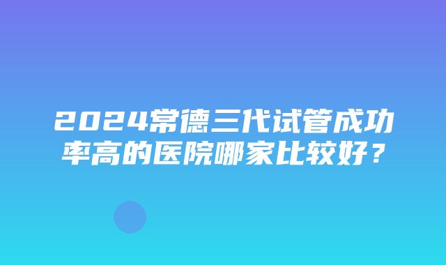 2024常德三代试管成功率高的医院哪家比较好？