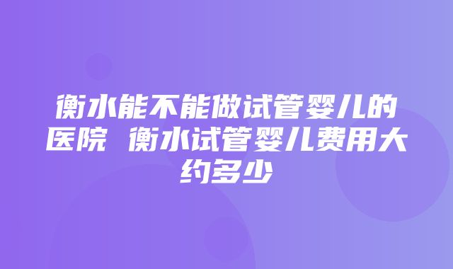 衡水能不能做试管婴儿的医院 衡水试管婴儿费用大约多少