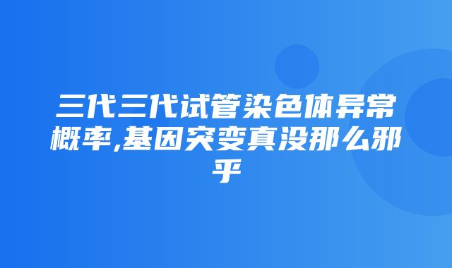 三代三代试管染色体异常概率,基因突变真没那么邪乎