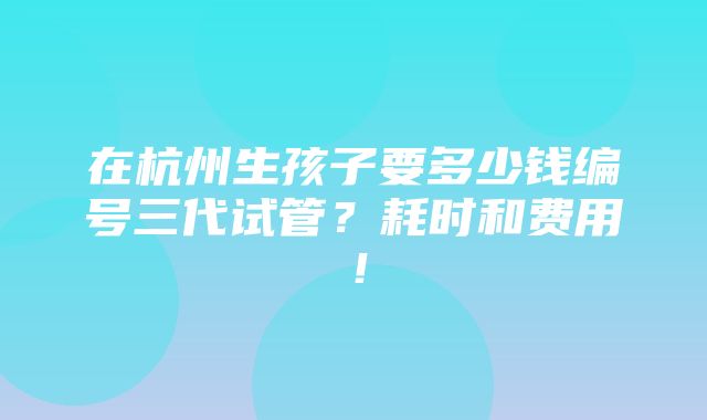 在杭州生孩子要多少钱编号三代试管？耗时和费用！