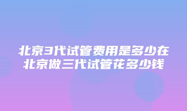 北京3代试管费用是多少在北京做三代试管花多少钱