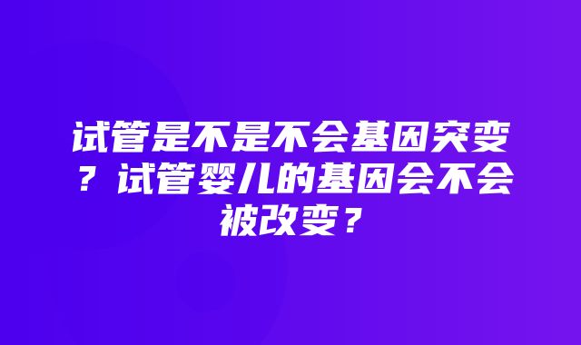 试管是不是不会基因突变？试管婴儿的基因会不会被改变？