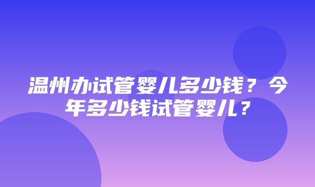 温州办试管婴儿多少钱？今年多少钱试管婴儿？