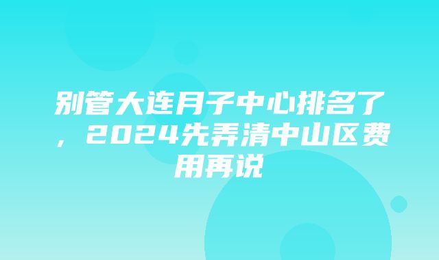 别管大连月子中心排名了，2024先弄清中山区费用再说