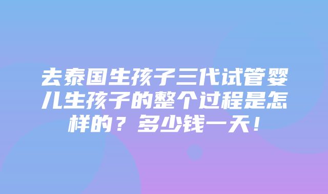 去泰国生孩子三代试管婴儿生孩子的整个过程是怎样的？多少钱一天！