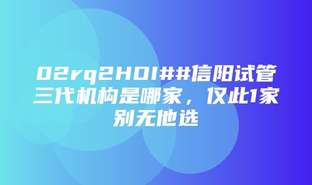 02rq2HOI##信阳试管三代机构是哪家，仅此1家别无他选