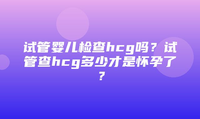 试管婴儿检查hcg吗？试管查hcg多少才是怀孕了？