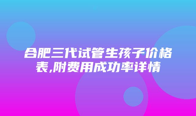 合肥三代试管生孩子价格表,附费用成功率详情