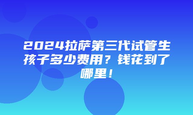 2024拉萨第三代试管生孩子多少费用？钱花到了哪里！