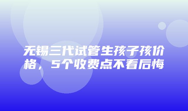 无锡三代试管生孩子孩价格，5个收费点不看后悔