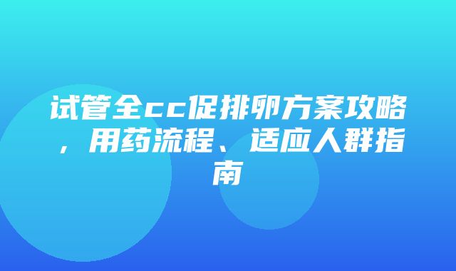 试管全cc促排卵方案攻略，用药流程、适应人群指南