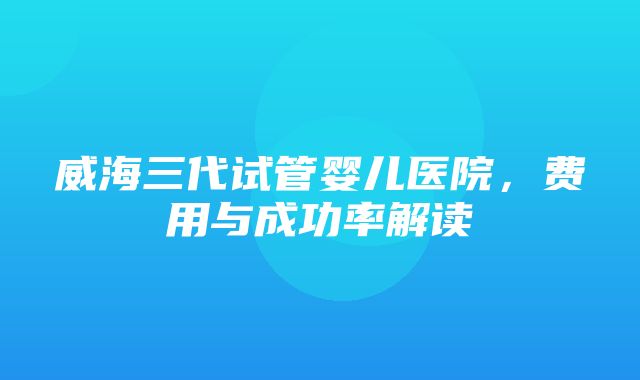 威海三代试管婴儿医院，费用与成功率解读