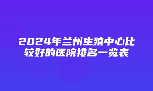 2024年兰州生殖中心比较好的医院排名一览表