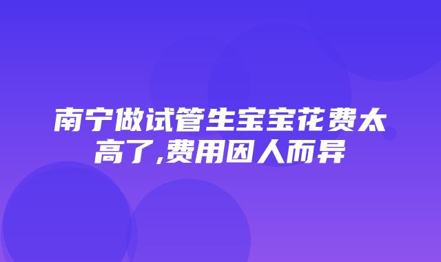 南宁做试管生宝宝花费太高了,费用因人而异