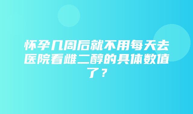 怀孕几周后就不用每天去医院看雌二醇的具体数值了？