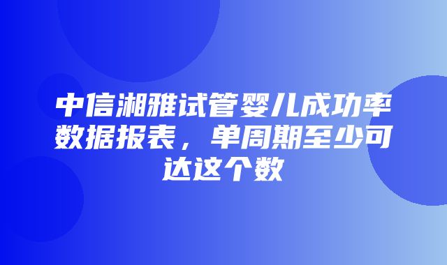 中信湘雅试管婴儿成功率数据报表，单周期至少可达这个数