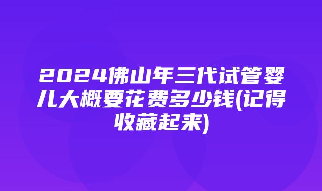 2024佛山年三代试管婴儿大概要花费多少钱(记得收藏起来)