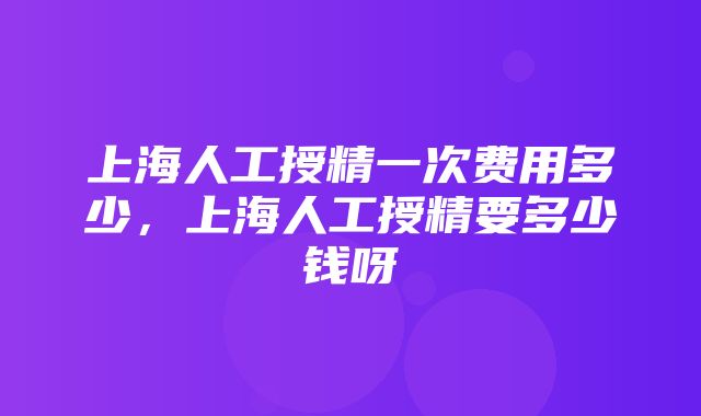 上海人工授精一次费用多少，上海人工授精要多少钱呀