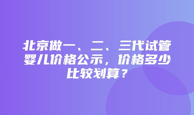 北京做一、二、三代试管婴儿价格公示，价格多少比较划算？