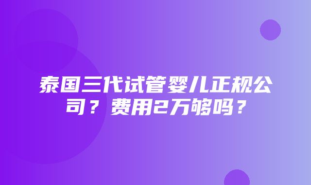 泰国三代试管婴儿正规公司？费用2万够吗？