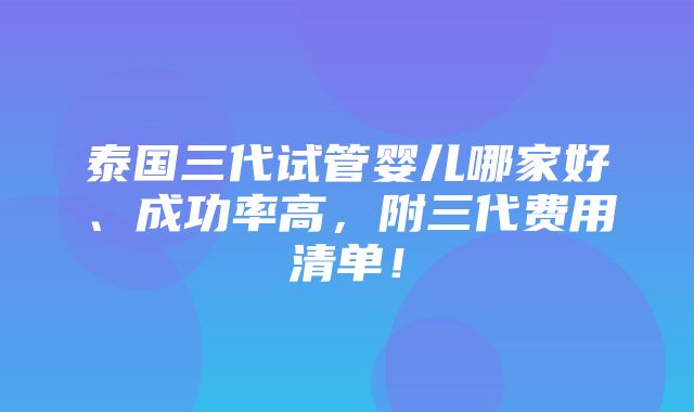 泰国三代试管婴儿哪家好、成功率高，附三代费用清单！