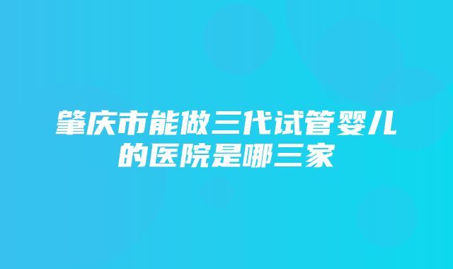 肇庆市能做三代试管婴儿的医院是哪三家