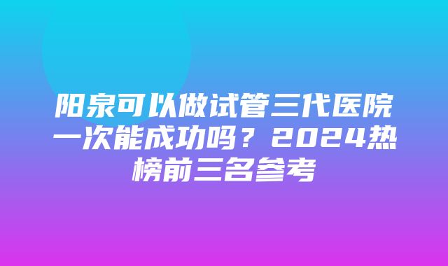 阳泉可以做试管三代医院一次能成功吗？2024热榜前三名参考