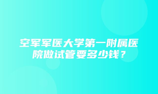 空军军医大学第一附属医院做试管要多少钱？