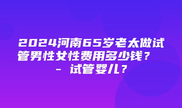 2024河南65岁老太做试管男性女性费用多少钱？ - 试管婴儿？