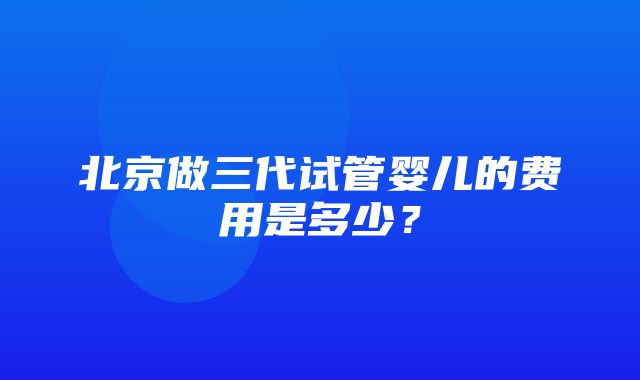 北京做三代试管婴儿的费用是多少？