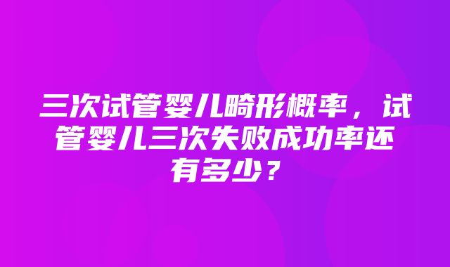 三次试管婴儿畸形概率，试管婴儿三次失败成功率还有多少？