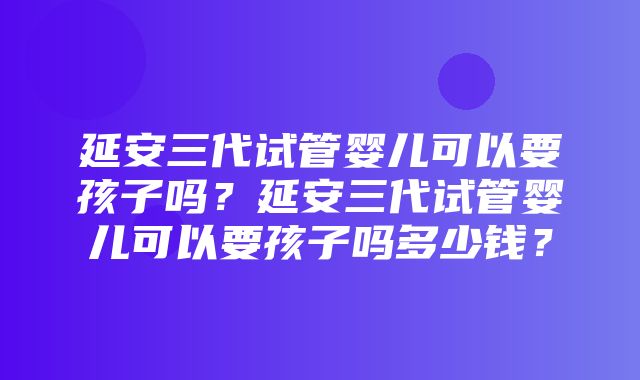 延安三代试管婴儿可以要孩子吗？延安三代试管婴儿可以要孩子吗多少钱？