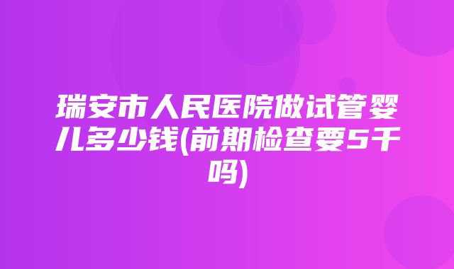 瑞安市人民医院做试管婴儿多少钱(前期检查要5千吗)