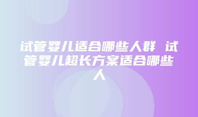 试管婴儿适合哪些人群 试管婴儿超长方案适合哪些人