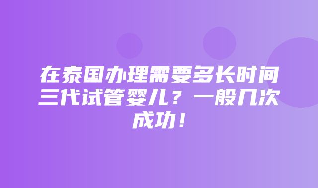 在泰国办理需要多长时间三代试管婴儿？一般几次成功！