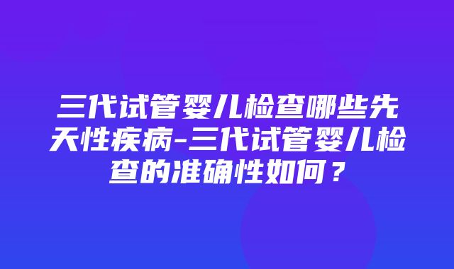 三代试管婴儿检查哪些先天性疾病-三代试管婴儿检查的准确性如何？