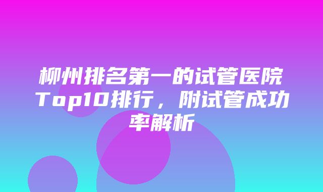 柳州排名第一的试管医院Top10排行，附试管成功率解析