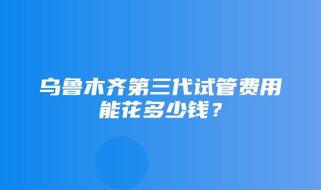 乌鲁木齐第三代试管费用能花多少钱？