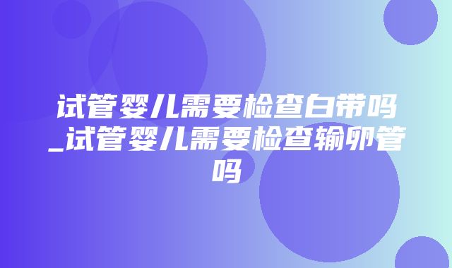 试管婴儿需要检查白带吗_试管婴儿需要检查输卵管吗