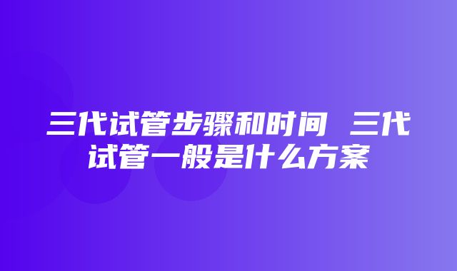 三代试管步骤和时间 三代试管一般是什么方案