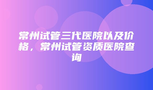 常州试管三代医院以及价格，常州试管资质医院查询