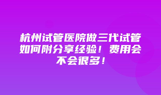 杭州试管医院做三代试管如何附分享经验！费用会不会很多！