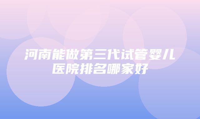 河南能做第三代试管婴儿医院排名哪家好