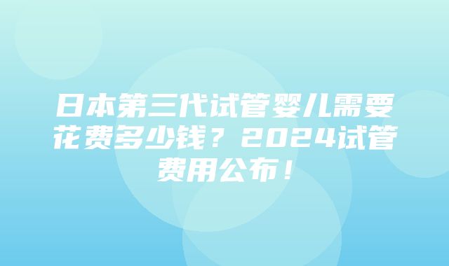 日本第三代试管婴儿需要花费多少钱？2024试管费用公布！