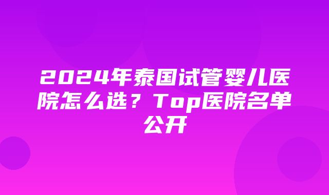 2024年泰国试管婴儿医院怎么选？Top医院名单公开