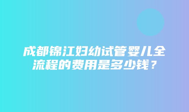 成都锦江妇幼试管婴儿全流程的费用是多少钱？