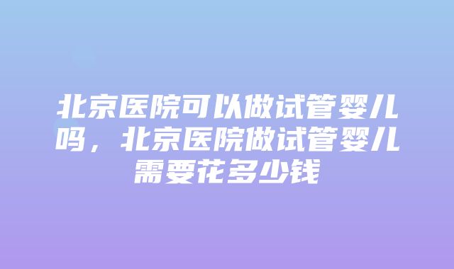 北京医院可以做试管婴儿吗，北京医院做试管婴儿需要花多少钱